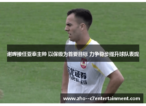 谢晖接任亚泰主帅 以保级为首要目标 力争稳步提升球队表现