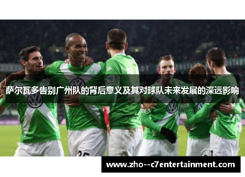 萨尔瓦多告别广州队的背后意义及其对球队未来发展的深远影响