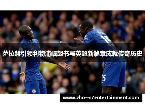 萨拉赫引领利物浦崛起书写英超新篇章成就传奇历史 萨拉赫引领利物浦崛起书写英超新篇章成就传奇历史