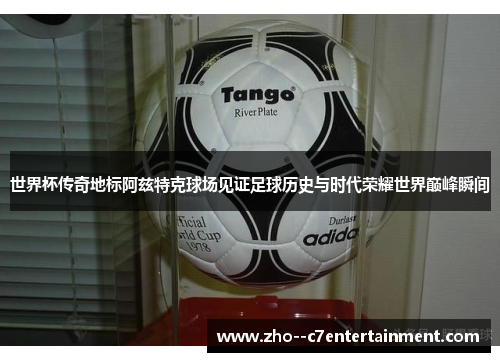 世界杯传奇地标阿兹特克球场见证足球历史与时代荣耀世界巅峰瞬间