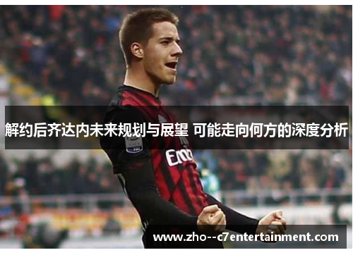 解约后齐达内未来规划与展望 可能走向何方的深度分析