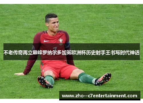 不老传奇再立巅峰罗纳尔多加冕欧洲杯历史射手王书写时代神话