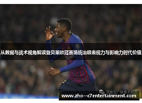 从数据与战术视角解读登贝莱欧冠赛场统治级表现力与影响力时代价值