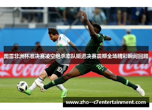 图雷非洲杯准决赛凌空绝杀率队挺进决赛震撼全场精彩瞬间回顾 图雷非洲杯准决赛凌空绝杀率队挺进决赛震撼全场精彩瞬间回顾