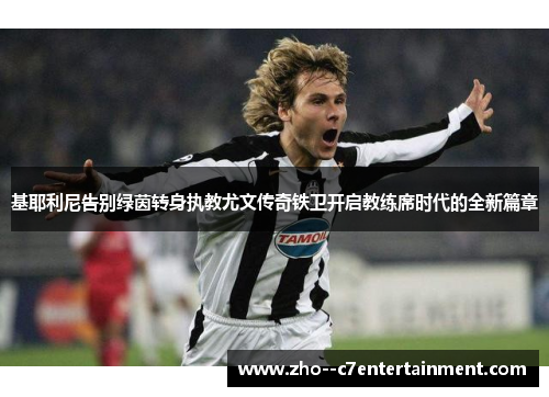 基耶利尼告别绿茵转身执教尤文传奇铁卫开启教练席时代的全新篇章