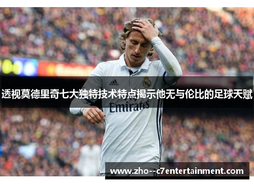 透视莫德里奇七大独特技术特点揭示他无与伦比的足球天赋