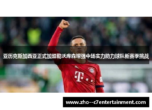 亚历克斯加西亚正式加盟勒沃库森增强中场实力助力球队新赛季挑战 亚历克斯加西亚正式加盟勒沃库森增强中场实力助力球队新赛季挑战
