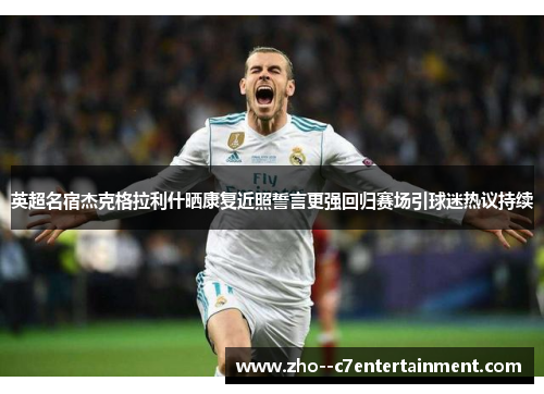 英超名宿杰克格拉利什晒康复近照誓言更强回归赛场引球迷热议持续 英超名宿杰克格拉利什晒康复近照誓言更强回归赛场引球迷热议持续